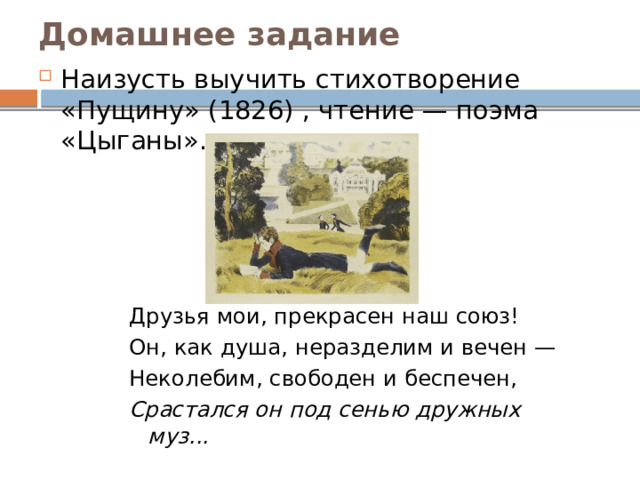 Домашнее задание Наизусть выучить стихотворение «Пущину» (1826) , чтение — поэма «Цыганы». Друзья мои, прекрасен наш союз! Он, как душа, неразделим и вечен — Неколебим, свободен и беспечен, Срастался он под сенью дружных муз... 