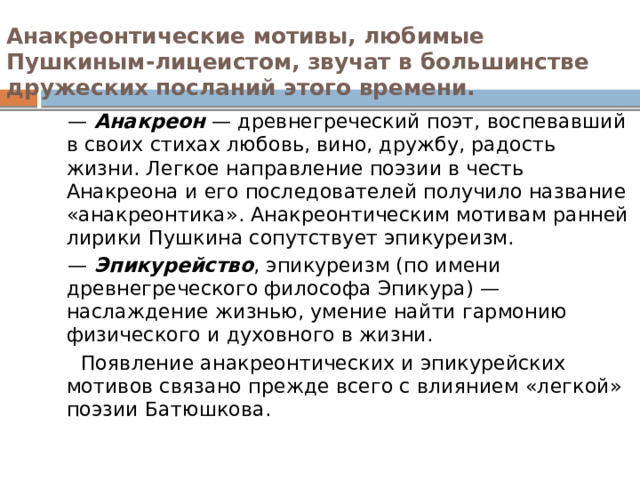 Анакреонтические мотивы, любимые Пушкиным-лицеистом, звучат в большинстве дружеских посланий этого времени.   — Анакреон — древнегреческий поэт, воспевавший в своих стихах любовь, вино, дружбу, радость жизни. Легкое направление поэзии в честь Анакреона и его последователей получило название «анакреонтика». Анакреонтическим мотивам ранней лирики Пушкина сопутствует эпикуреизм. — Эпикурейство , эпикуреизм (по имени древнегреческого философа Эпикура) — наслаждение жизнью, умение найти гармонию физического и духовного в жизни.  Появление анакреонтических и эпикурейских мотивов связано прежде всего с влиянием «легкой» поэзии Батюшкова. 