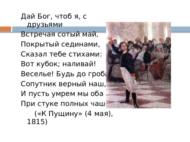 Дай Бог, чтоб я, с друзьями Встречая сотый май, Покрытый сединами, Сказал тебе стихами: Вот кубок; наливай! Веселье! Будь до гроба Сопутник верный наш, И пусть умрем мы оба При стуке полных чаш!  («К Пущину» (4 мая), 1815) 