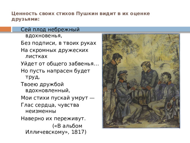 Ценность своих стихов Пушкин видит в их оценке друзьями:   Сей плод небрежный вдохновенья, Без подписи, в твоих руках На скромных дружеских листках Уйдет от общего забвенья… Но пусть напрасен будет труд, Твоею дружбой вдохновленный, Мои стихи пускай умрут — Глас сердца, чувства неизменны Наверно их переживут.  («В альбом Илличевскому», 1817) 