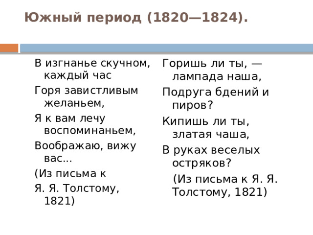Южный период (1820—1824).   В изгнанье скучном, каждый час Горишь ли ты, — лампада наша, Горя завистливым желаньем, Подруга бдений и пиров? Я к вам лечу воспоминаньем, Кипишь ли ты, златая чаша, Воображаю, вижу вас... В руках веселых остряков? (Из письма к  (Из письма к Я. Я. Толстому, 1821) Я. Я. Толстому, 1821) 