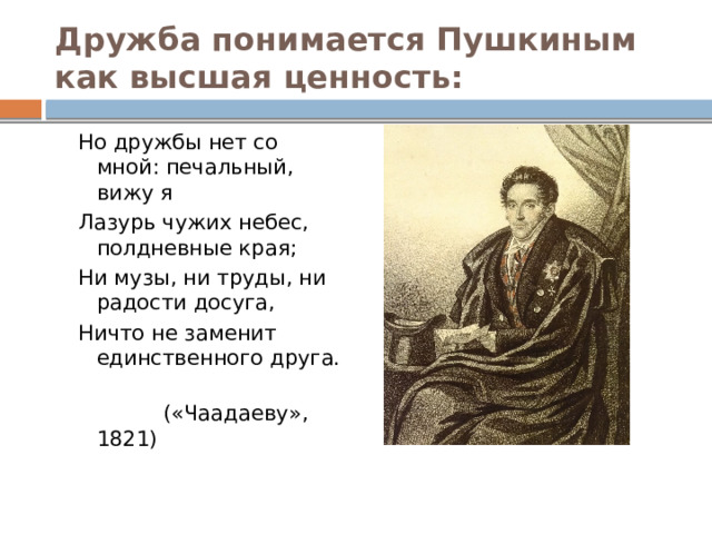 Дружба понимается Пушкиным как высшая ценность: Но дружбы нет со мной: печальный, вижу я Лазурь чужих небес, полдневные края; Ни музы, ни труды, ни радости досуга, Ничто не заменит единственного друга.  («Чаадаеву», 1821) 