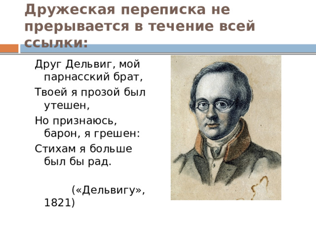 Дружеская переписка не прерывается в течение всей ссылки: Друг Дельвиг, мой парнасский брат, Твоей я прозой был утешен, Но признаюсь, барон, я грешен: Стихам я больше был бы рад.  («Дельвигу», 1821) 