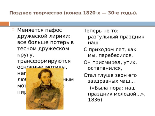 Позднее творчество (конец 1820-х — 30-е годы).   Меняется пафос дружеской лирики: все больше потерь в тесном дружеском кругу, трансформируются основные мотивы, например такой любимый Пушкиным мотив, как мотив пира. Теперь не то: разгульный праздник наш С приходом лет, как мы, перебесился, Он присмирел, утих, остепенился, Стал глуше звон его заздравных чаш...  («Была пора: наш праздник молодой...», 1836) 