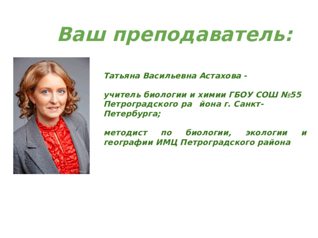 Ваш преподаватель: Татьяна Васильевна Астахова -  учитель биологии и химии ГБОУ СОШ №55 Петроградского ра  йона г. Санкт-Петербурга;  методист по биологии, экологии и географии ИМЦ Петроградского района 
