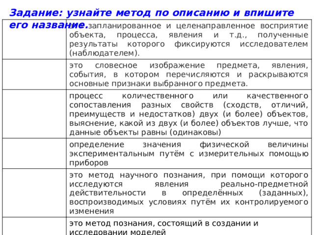 Задание: узнайте метод по описанию и впишите его название.           это запланированное и целенаправленное восприятие объекта, процесса, явления и т.д., полученные результаты которого фиксируются исследователем (наблюдателем). это словесное изображение предмета, явления, события, в котором перечисляются и раскрываются основные признаки выбранного предмета. процесс количественного или качественного сопоставления разных свойств (сходств, отличий, преимуществ и недостатков) двух (и более) объектов, выяснение, какой из двух (и более) объектов лучше, что данные объекты равны (одинаковы) определение значения физической величины экспериментальным путём с измерительных помощью приборов это метод научного познания, при помощи которого исследуются явления реально-предметной действительности в определённых (заданных), воспроизводимых условиях путём их контролируемого изменения это метод познания, состоящий в создании и исследовании моделей 