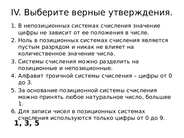 IV. Выберите верные утверждения.   В непозиционных системах счисления значение цифры не зависит от ее положения в числе. Ноль в позиционных системах счисления является пустым разрядом и никак не влияет на количественное значение числа. Системы счисления можно разделить на позиционные и непозиционные. Алфавит троичной системы счисления – цифры от 0 до 3. За основание позиционной системы счисления можно принять любое натуральное число, большее 1. Для записи чисел в позиционных системах счисления используются только цифры от 0 до 9. 1, 3, 5