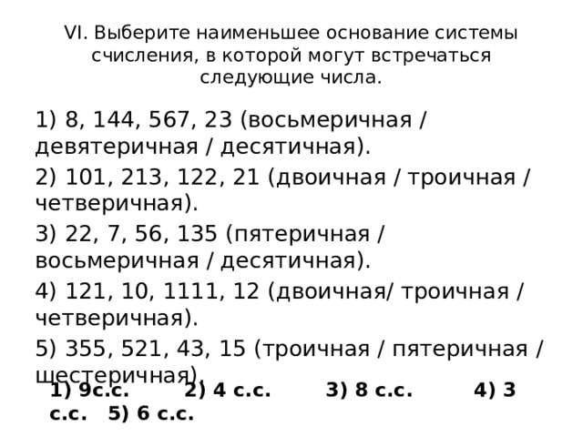 VI. Выберите наименьшее основание системы счисления, в которой могут встречаться следующие числа. 1) 8, 144, 567, 23 (восьмеричная / девятеричная / десятичная). 2) 101, 213, 122, 21 (двоичная / троичная / четверичная). 3) 22, 7, 56, 135 (пятеричная / восьмеричная / десятичная). 4) 121, 10, 1111, 12 (двоичная/ троичная / четверичная). 5) 355, 521, 43, 15 (троичная / пятеричная / шестеричная). 1) 9с.с. 2) 4 с.с. 3) 8 с.с. 4) 3 с.с. 5) 6 с.с.
