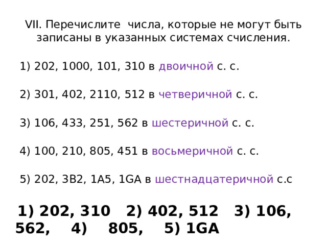VII. Перечислите числа, которые не могут быть записаны в указанных системах счисления. 1) 202, 1000, 101, 310 в  двоичной  с. с.    2) 301, 402, 2110, 512 в  четверичной  с. с.    3) 106, 433, 251, 562 в  шестеричной  с. с.   4) 100, 210, 805, 451 в  восьмеричной  с. с.  5) 202, 3В2, 1A5, 1GА в  шестнадцатеричной  с.с  1) 202, 310 2) 402, 512 3) 106, 562, 4) 805, 5) 1GA