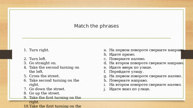 Match the phrases Turn right. Turn left. Go straight on. Take the second turning on the left. Cross the street. Take second turning on the right. Go down the street. Go up the street. Take the first turning on the right. Take the first turning on the left. На первом повороте сверните направо. Идите прямо. Поверните налево. На втором повороте сверните направо. Идите вверх по улице. Перейдите улицу. На первом повороте сверните налево. Поверните направо. На втором повороте сверните налево. Идите вниз по улице. 