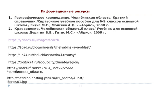 Информационные ресурсы Географическое краеведение. Челябинская область. Краткий справочник /Справочное учебное пособие для 6-9 классов основной школы / Гитис М.С., Моисеев А.П. – «Абрис», 2008 г. Краеведение. Челябинская область.6 класс/ Учебник для основной школы/ Дерягин В.В., Гитис М.С.– «Абрис», 2009 г.  https://yandex.ru/images/search https://2cad.ru/blog/minerals/chelyabinskaya-oblast/ https://up74.ru/chel-oblast/nedra-i-resursy/ https://troitsk74.ru/about-city/climate/region/ https://water-rf.ru/ Регионы_России/2566/Челябинская_область http://meridian.hosting.pstu.ru/05_photos/ACost/Berez/01.jpg  