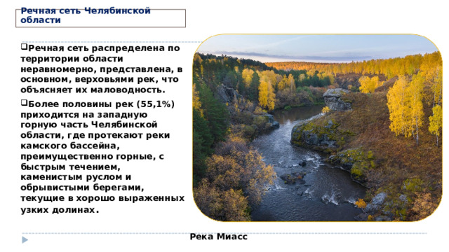 Речная сеть Челябинской области Речная сеть распределена по территории области неравномерно, представлена, в основном, верховьями рек, что объясняет их маловодность. Более половины рек (55,1%) приходится на западную горную часть Челябинской области, где протекают реки камского бассейна, преимущественно горные, с быстрым течением, каменистым руслом и обрывистыми берегами, текущие в хорошо выраженных узких долинах .   Река Миасс 