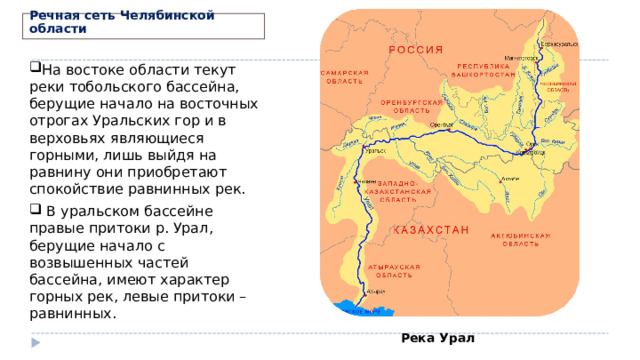 Речная сеть Челябинской области На востоке области текут реки тобольского бассейна, берущие начало на восточных отрогах Уральских гор и в верховьях являющиеся горными, лишь выйдя на равнину они приобретают спокойствие равнинных рек.  В уральском бассейне правые притоки р. Урал, берущие начало с возвышенных частей бассейна, имеют характер горных рек, левые притоки – равнинных.   Река Урал 