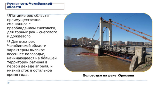 Речная сеть Челябинской области Питание рек области преимущественно смешанное с преобладанием снегового, для горных рек – снегового и дождевого.  Для всех рек Челябинской области характерны высокое весеннее половодье, начинающееся на бо́льшей территории региона в первой декаде апреля, и низкий сток в остальное время года.  Половодье на реке Юрюзани 