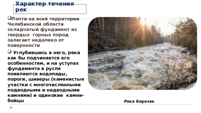 Характер течения рек Почти на всей территории Челябинской области складчатый фундамент из твердых горных пород залегает недалеко от поверхности  Углубившись в него, река как бы подчиняется его особенностям, и на уступах фундамента в русле появляются водопады, пороги, шиверы (каменистые участки с многочисленными подводными и надводными камнями) и одинокие камни-бойцы Река Березяк 