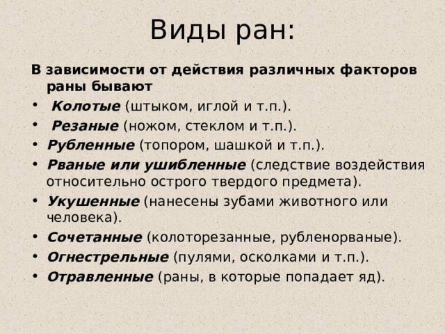 Виды ран: В зависимости от действия различных факторов раны бывают  Колотые (штыком, иглой и т.п.).  Резаные (ножом, стеклом и т.п.). Рубленные (топором, шашкой и т.п.). Рваные или ушибленные (следствие воздействия относительно острого твердого предмета). Укушенные (нанесены зубами животного или человека). Сочетанные (колоторезанные, рубленорваные). Огнестрельные (пулями, осколками и т.п.). Отравленные (раны, в которые попадает яд). 