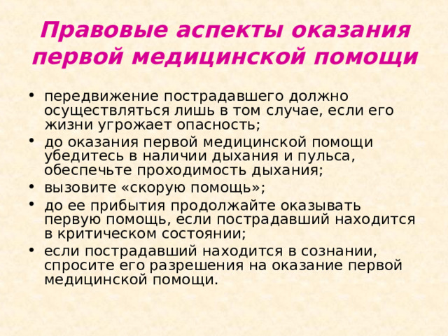 Правовые аспекты оказания первой медицинской помощи передвижение пострадавшего должно осуществляться лишь в том случае, если его жизни угрожает опасность; до оказания первой медицинской помощи убедитесь в наличии дыхания и пульса, обеспечьте проходимость дыхания; вызовите «скорую помощь»; до ее прибытия продолжайте оказывать первую помощь, если пострадавший находится в критическом состоянии; если пострадавший находится в сознании, спросите его разрешения на оказание первой медицинской помощи. 