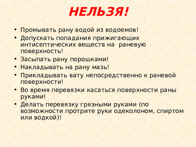 НЕЛЬЗЯ!   Промывать рану водой из водоемов! Допускать попадания прижигающих интисептических веществ на раневую поверхность! Засыпать рану порошками! Накладывать на рану мазь! Прикладывать вату непосредственно к раневой поверхности! Во время перевязки касаться поверхности раны руками! Делать перевязку грязными руками (по возможности протрите руки одеколоном, спиртом или водкой)! 