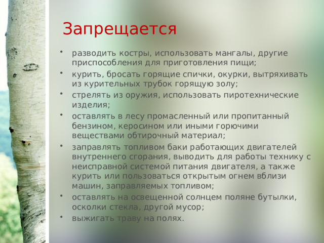 Запрещается  разводить костры, использовать мангалы, другие приспособления для приготовления пищи; курить, бросать горящие спички, окурки, вытряхивать из курительных трубок горящую золу; стрелять из оружия, использовать пиротехнические изделия; оставлять в лесу промасленный или пропитанный бензином, керосином или иными горючими веществами обтирочный материал; заправлять топливом баки работающих двигателей внутреннего сгорания, выводить для работы технику с неисправной системой питания двигателя, а также курить или пользоваться открытым огнем вблизи машин, заправляемых топливом; оставлять на освещенной солнцем поляне бутылки, осколки стекла, другой мусор; выжигать траву на полях. 