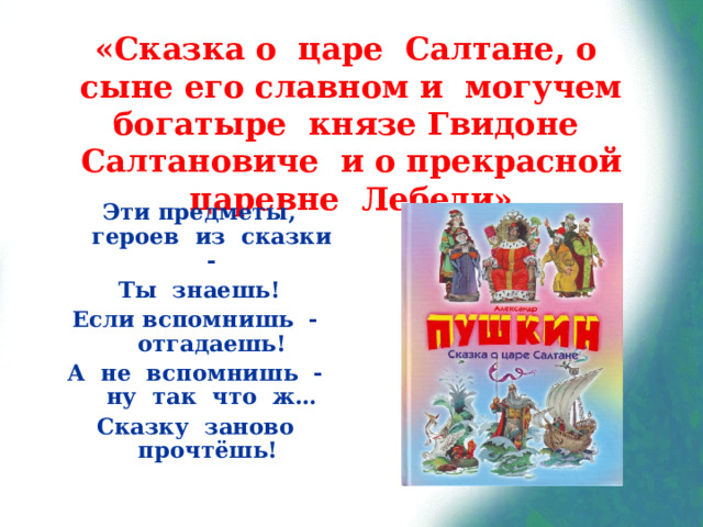«Сказка о царе Салтане, о сыне его славном и могучем богатыре князе Гвидоне Салтановиче и о прекрасной царевне Лебеди» Эти предметы, героев из сказки - Ты знаешь! Если вспомнишь - отгадаешь! А не вспомнишь - ну так что ж… Сказку заново прочтёшь!  