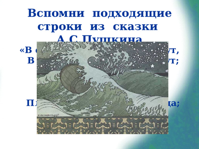Вспомни подходящие строки из сказки А.С.Пушкина «В синем небе звёзды блещут,  В синем море волны хлещут;  Туча по небу идёт,  Бочка по морю плывёт.  Словно горькая вдовица,  Плачет, бьётся в ней царица;  И растёт ребёнок там  Не по дням, а по часам».  