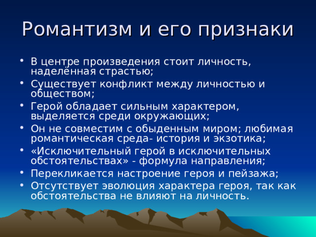 Романтизм и его признаки В центре произведения стоит личность, наделённая страстью; Существует конфликт между личностью и обществом; Герой обладает сильным характером, выделяется среди окружающих; Он не совместим с обыденным миром; любимая романтическая среда- история и экзотика; «Исключительный герой в исключительных обстоятельствах» - формула направления; Перекликается настроение героя и пейзажа; Отсутствует эволюция характера героя, так как обстоятельства не влияют на личность. 
