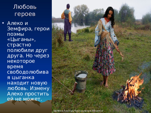 Любовь героев Алеко и Земфира, герои поэмы «Цыганы», страстно полюбили друг друга. Но через некоторое время свободолюбивая цыганка находит новую любовь. Измену Алеко простить ей не может. 
