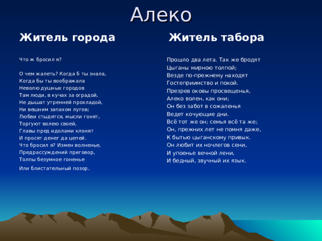Алеко Житель города Житель табора Что ж бросил я? О чем жалеть? Когда б ты знала, Когда бы ты воображала Неволю душных городов Там люди, в кучах за оградой, Не дышат утренней прохладой, Ни вешним запахом лугов; Любви стыдятся, мысли гонят, Торгуют волею своей, Главы пред идолами клонят И просят денег да цепей. Что бросил я? Измен волненье, Предрассуждений приговор, Толпы безумное гоненье Или блистательный позор . Прошло два лета. Так же бродят Цыганы мирною толпой; Везде по-прежнему находят Гостеприимство и покой. Презрев оковы просвещенья, Алеко волен, как они; Он без забот в сожаленья Ведет кочующие дни. Всё тот же он; семья всё та же; Он, прежних лет не помня даже, К бытью цыганскому привык. Он любит их ночлегов сени, И упоенье вечной лени, И бедный, звучный их язык. 