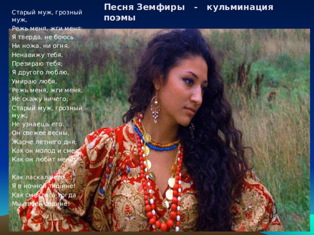 Старый муж, грозный муж, Режь меня, жги меня: Я тверда, не боюсь Ни ножа, ни огня. Ненавижу тебя, Презираю тебя; Я другого люблю, Умираю любя. Режь меня, жги меня; Не скажу ничего; Старый муж, грозный муж, Не узнаешь его. Он свежее весны, Жарче летнего дня; Как он молод и смел! Как он любит меня! Как ласкала его Я в ночной тишине! Как смеялись тогда Мы твоей седине! Песня Земфиры - кульминация поэмы 