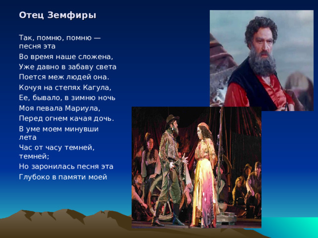 Отец Земфиры Так, помню, помню — песня эта Во время наше сложена, Уже давно в забаву света Поется меж людей она. Кочуя на степях Кагула, Ее, бывало, в зимню ночь Моя певала Мариула, Перед огнем качая дочь. В уме моем минувши лета Час от часу темней, темней; Но заронилась песня эта Глубоко в памяти моей 