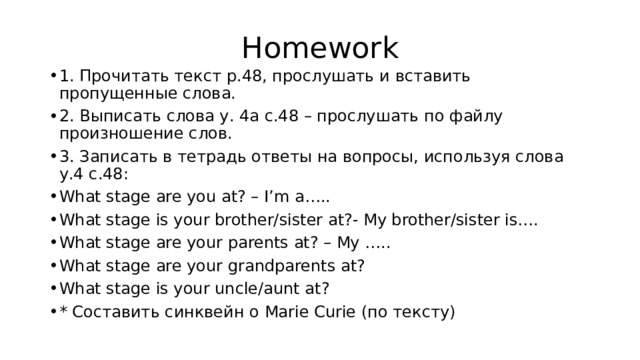 Homework 1. Прочитать текст р.48, прослушать и вставить пропущенные слова. 2. Выписать слова у. 4а с.48 – прослушать по файлу произношение слов. 3. Записать в тетрадь ответы на вопросы, используя слова у.4 с.48: What stage are you at? – I’m a….. What stage is your brother/sister at?- My brother/sister is…. What stage are your parents at? – My ….. What stage are your grandparents at? What stage is your uncle/aunt at? * Составить синквейн о Marie Curie (по тексту) 