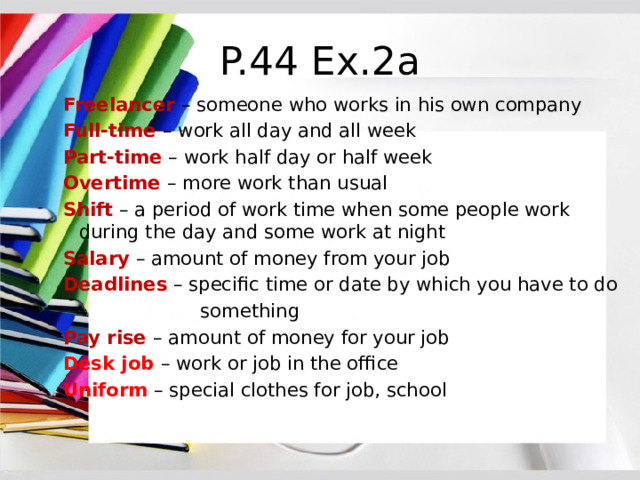 P.44 Ex.2a Freelancer – someone who works in his own company Full-time – work all day and all week Part-time – work half day or half week Overtime – more work than usual Shift – a period of work time when some people work during the day and some work at night Salary – amount of money from your job Deadlines – specific time or date by which you have to do  something Pay rise – amount of money for your job Desk job – work or job in the office Uniform – special clothes for job, school 