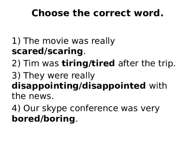 Choose the correct word.   1) The movie was really scared/scaring . 2) Tim was tiring/tired after the trip. 3) They were really disappointing/disappointed with the news. 4) Our skype conference was very bored/boring . 