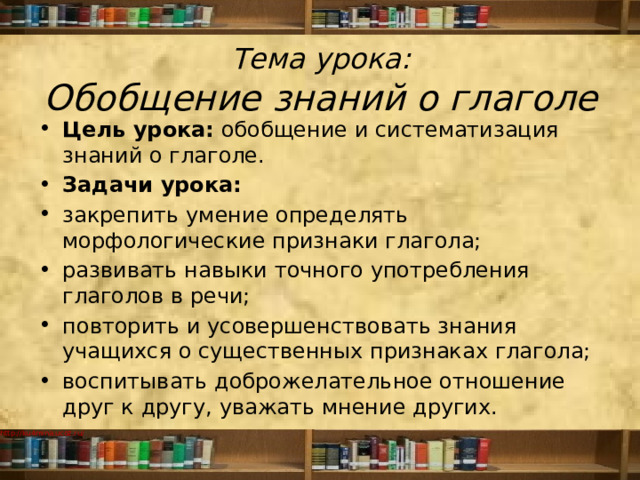 Тема урока:  Обобщение знаний о глаголе Цель урока:  обобщение и систематизация знаний о глаголе. Задачи урока: закрепить умение определять морфологические признаки глагола; развивать навыки точного употребления глаголов в речи; повторить и усовершенствовать знания учащихся о существенных признаках глагола; воспитывать доброжелательное отношение друг к другу, уважать мнение других. 