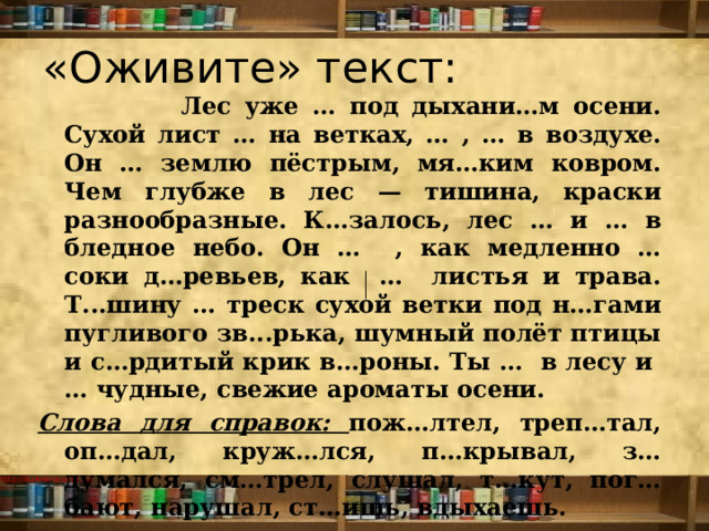 «Оживите» текст:  Лес уже … под дыхани…м осени. Сухой лист … на ветках, … , … в воздухе. Он … землю пёстрым, мя…ким ковром. Чем глубже в лес — тишина, краски разнообразные. К…залось, лес … и … в бледное небо. Он … , как медленно … соки д…ревьев, как … листья и трава. Т...шину … треск сухой ветки под н…гами пугливого зв...рька, шумный полёт птицы и с…рдитый крик в…роны. Ты … в лесу и  … чудные, свежие ароматы осени. Слова для справок: пож…лтел, треп…тал, оп…дал, круж…лся, п…крывал, з…думался, см…трел, слушал, т…кут, пог…бают, нарушал, ст…ишь, вдыхаешь.   