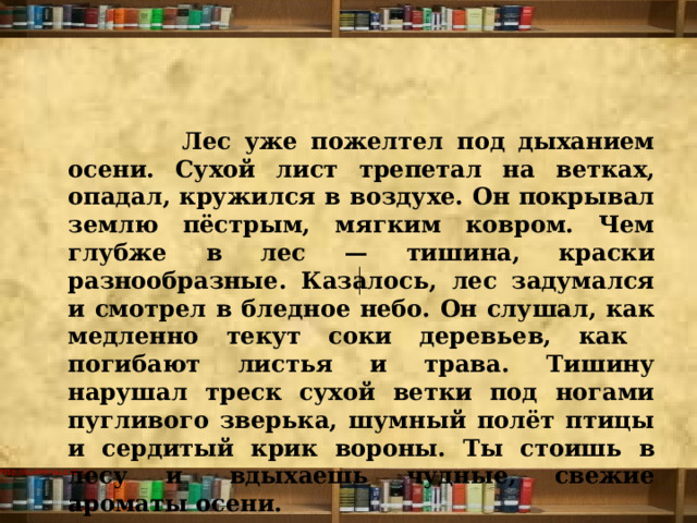  Лес уже пожелтел под дыханием осени. Сухой лист трепетал на ветках, опадал, кружился в воздухе. Он покрывал землю пёстрым, мягким ковром. Чем глубже в лес — тишина, краски разнообразные. Казалось, лес задумался и смотрел в бледное небо. Он слушал, как медленно текут соки деревьев, как погибают листья и трава. Тишину нарушал треск сухой ветки под ногами пугливого зверька, шумный полёт птицы и сердитый крик вороны. Ты стоишь в лесу и  вдыхаешь чудные, свежие ароматы осени.   