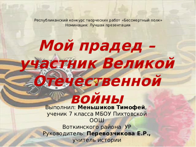   Республиканский конкурс творческих работ «Бессмертный полк»  Номинация: Лучшая презентация    Мой прадед – участник Великой Отечественной войны Выполнил: Меньшиков Тимофей , ученик 7 класса МБОУ Пихтовской ООШ  Воткинского района УР  Руководитель: Перевозчикова Е.Р., учитель истории 
