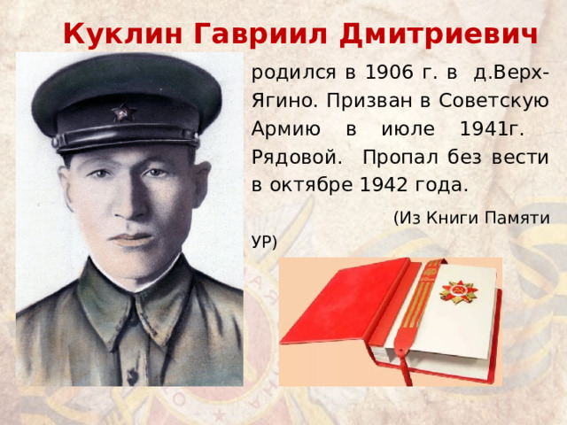Куклин Гавриил Дмитриевич родился в 1906 г. в д.Верх-Ягино. Призван в Советскую Армию в июле 1941г. Рядовой. Пропал без вести в октябре 1942 года.  (Из Книги Памяти УР) 
