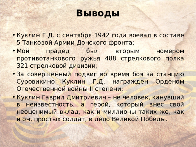 Выводы   Куклин Г.Д. с сентября 1942 года воевал в составе 5 Танковой Армии Донского фронта; Мой прадед был вторым номером противотанкового ружья 488 стрелкового полка 321 стрелковой дивизии; За совершенный подвиг во время боя за станцию Суровикино Куклин Г.Д. награжден Орденом Отечественной войны II степени; Куклин Гаврил Дмитриевич – не человек, канувший в неизвестность, а герой, который внес свой неоценимый вклад, как и миллионы таких же, как и он, простых солдат, в дело Великой Победы. 