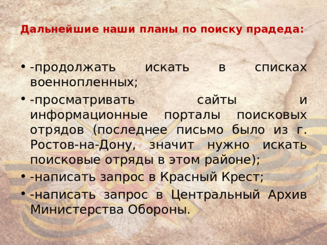 Дальнейшие наши планы по поиску прадеда:   -продолжать искать в списках военнопленных; -просматривать сайты и информационные порталы поисковых отрядов (последнее письмо было из г. Ростов-на-Дону, значит нужно искать поисковые отряды в этом районе); -написать запрос в Красный Крест; -написать запрос в Центральный Архив Министерства Обороны. 