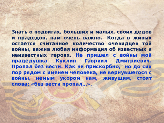 Знать о подвигах, больших и малых, своих дедов и прадедов, нам очень важно.  Когда в живых остается считанное количество очевидцев той войны, важна любая информация об известных и неизвестных героях. Не пришел с войны мой прадедушка Куклин Гавриил Дмитриевич. Пропал без вести. Как ни прискорбно, но до сих пор рядом с именем человека, не вернувшегося с войны, немым укором нам, живущим, стоят слова: «без вести пропал…».  