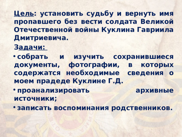 Цель : установить судьбу и вернуть имя пропавшего без вести солдата Великой Отечественной войны Куклина Гавриила Дмитриевича. З адачи: собрать  и изучить сохранившиеся документы, фотографии, в которых содержатся необходимые  сведения о моем прадеде Куклине Г.Д. проанализировать архивные источники; записать воспоминания родственников. 