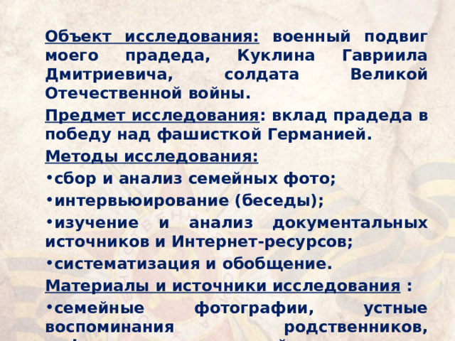 Объект исследования: военный подвиг моего прадеда, Куклина Гавриила Дмитриевича, солдата Великой Отечественной войны. Предмет исследования : вклад прадеда в победу над фашисткой Германией. Методы исследования: сбор и анализ семейных фото; интервьюирование (беседы); изучение и анализ документальных источников и Интернет-ресурсов; систематизация и обобщение. Материалы и источники исследования : семейные фотографии, устные воспоминания родственников, информация интернет-сайтов. 