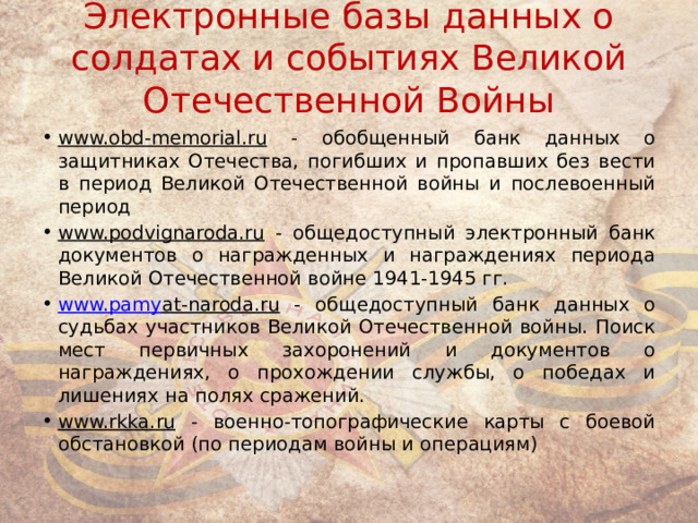 Электронные базы данных о солдатах и событиях Великой Отечественной Войны www.obd-memorial.ru - обобщенный банк данных о защитниках Отечества, погибших и пропавших без вести в период Великой Отечественной войны и послевоенный период  www.podvignaroda.ru - общедоступный электронный банк документов о награжденных и награждениях периода Великой Отечественной войне 1941-1945 гг. www.pam y at-naroda.ru - общедоступный банк данных о судьбах участников Великой Отечественной войны. Поиск мест первичных захоронений и документов о награждениях, о прохождении службы, о победах и лишениях на полях сражений. www.rkka.ru - военно-топографические карты с боевой обстановкой (по периодам войны и операциям) 