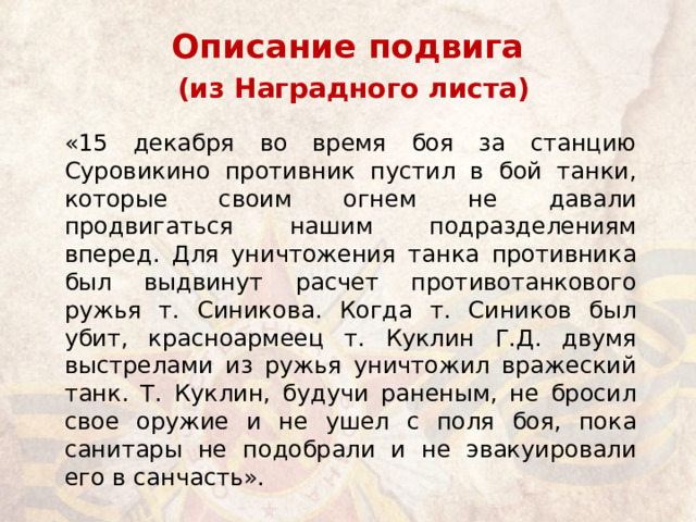 Описание подвига   (из Наградного листа) «15 декабря во время боя за станцию Суровикино противник пустил в бой танки, которые своим огнем не давали продвигаться нашим подразделениям вперед. Для уничтожения танка противника был выдвинут расчет противотанкового ружья т. Синикова. Когда т. Сиников был убит, красноармеец т. Куклин Г.Д. двумя выстрелами из ружья уничтожил вражеский танк. Т. Куклин, будучи раненым, не бросил свое оружие и не ушел с поля боя, пока санитары не подобрали и не эвакуировали его в санчасть». 