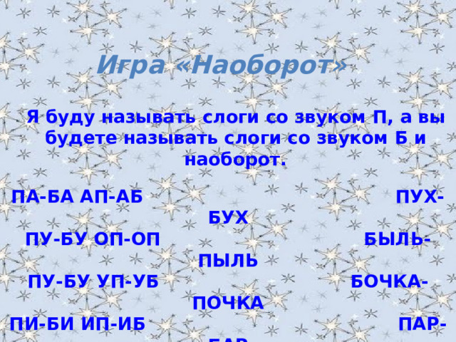 Игра «Наоборот» Я буду называть слоги со звуком П, а вы будете называть слоги со звуком Б и наоборот .  ПА-БА АП-АБ ПУХ-БУХ ПУ-БУ ОП-ОП БЫЛЬ-ПЫЛЬ ПУ-БУ УП-УБ БОЧКА-ПОЧКА ПИ-БИ ИП-ИБ ПАР-БАР ПЭ-БЭ ЭП-ЭБ БАЛКА-ПАЛКА ОПА-ОБА ПАПОЧКА-БАБОЧКА 