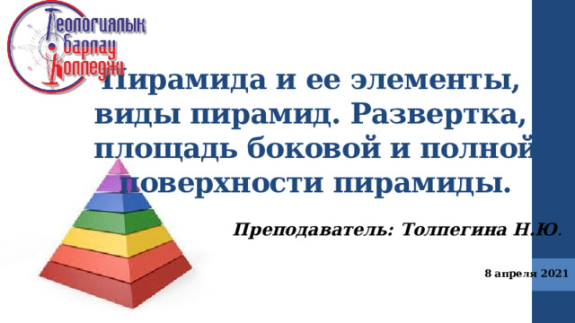 Пирамида и ее элементы,  виды пирамид. Развертка,  площадь боковой и полной поверхности пирамиды. Преподаватель: Толпегина Н.Ю . 8 апреля 2021  