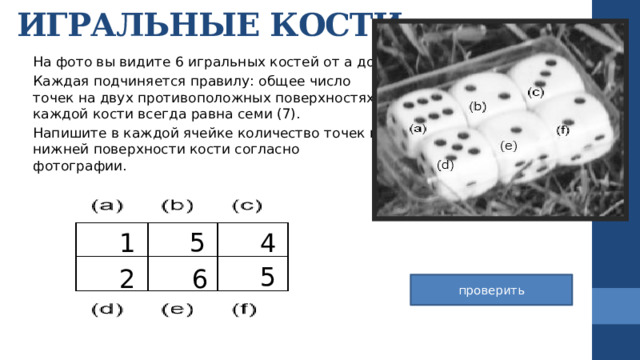 ИГРАЛЬНЫЕ КОСТИ На фото вы видите 6 игральных костей от a до f. Каждая подчиняется правилу: общее число точек на двух противоположных поверхностях каждой кости всегда равна семи (7). Напишите в каждой ячейке количество точек на нижней поверхности кости согласно фотографии. 5 4 1 5 6 2 проверить 