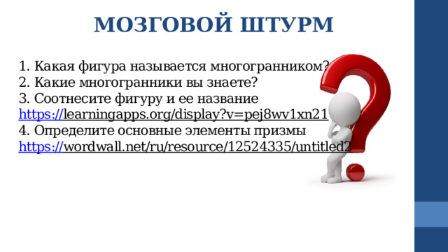 МОЗГОВОЙ ШТУРМ  1. Какая фигура называется многогранником?  2. Какие многогранники вы знаете?  3. Соотнесите фигуру и ее название  https:// learningapps.org/display?v=pej8wv1xn21  4. Определите основные элементы призмы  https:// wordwall.net/ru/resource/12524335/untitled2     Начальные сведенияо курсе, а также книги (пособия) и материалы, необходимые для занятия/проекта.  