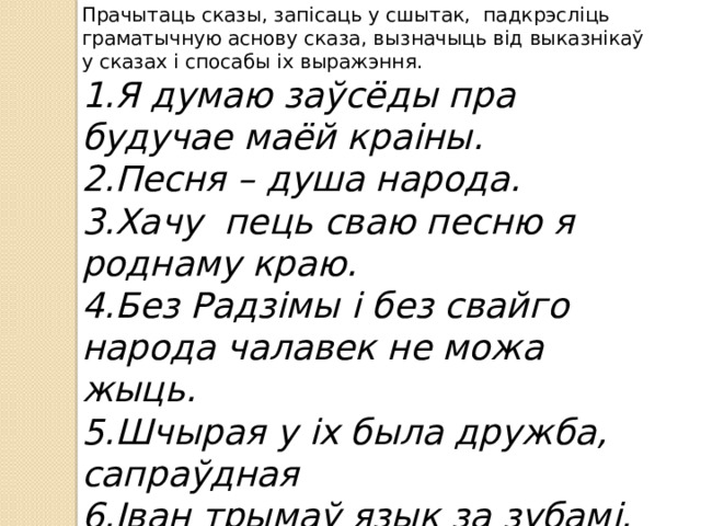 Прачытаць сказы, запісаць у сшытак, падкрэсліць граматычную аснову сказа, вызначыць від выказнікаў у сказах і спосабы іх выражэння. 1.Я думаю заўсёды пра будучае маёй краіны. 2.Песня – душа народа. 3.Хачу пець сваю песню я роднаму краю. 4.Без Радзімы і без свайго народа чалавек не можа жыць. 5.Шчырая у іх была дружба, сапраўдная 6.Іван трымаў язык за зубамі. 